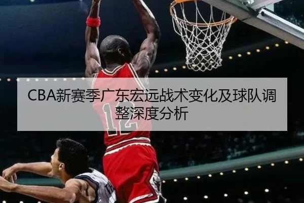 CBA新赛季广东宏远战术变化及球队调整深度分析