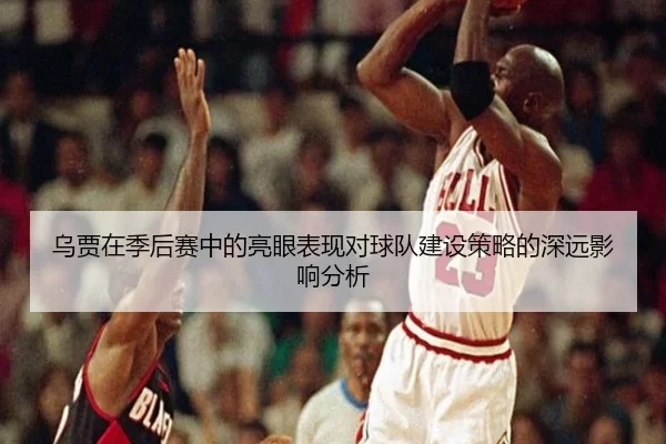 乌贾在季后赛中的亮眼表现对球队建设策略的深远影响分析