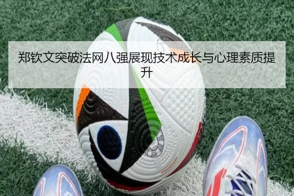 郑钦文突破法网八强展现技术成长与心理素质提升